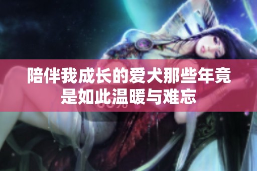 陪伴我成长的爱犬那些年竟是如此温暖与难忘