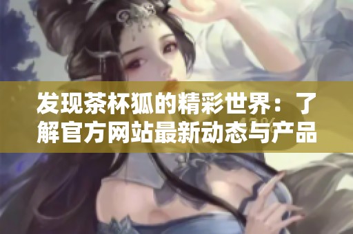 发现茶杯狐的精彩世界：了解官方网站最新动态与产品资讯