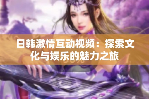 日韩激情互动视频：探索文化与娱乐的魅力之旅