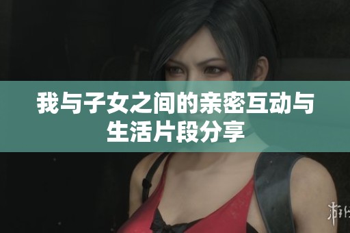 我与子女之间的亲密互动与生活片段分享