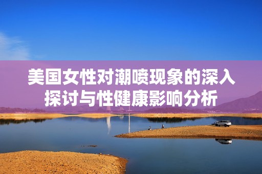 美国女性对潮喷现象的深入探讨与性健康影响分析