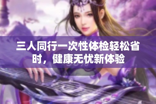 三人同行一次性体检轻松省时，健康无忧新体验