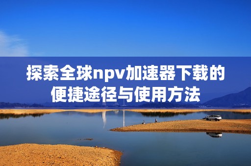 探索全球npv加速器下载的便捷途径与使用方法