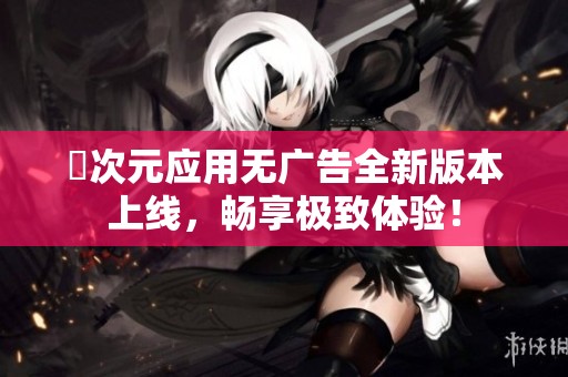 囧次元应用无广告全新版本上线，畅享极致体验！