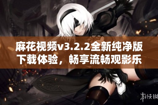 麻花视频v3.2.2全新纯净版下载体验，畅享流畅观影乐趣
