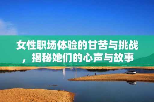 女性职场体验的甘苦与挑战，揭秘她们的心声与故事