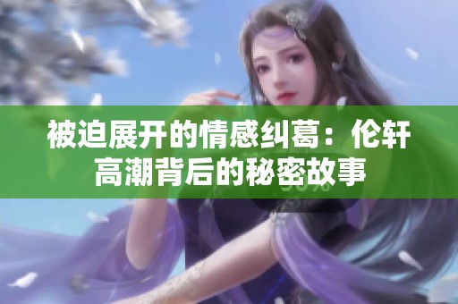 被迫展开的情感纠葛：伦轩高潮背后的秘密故事