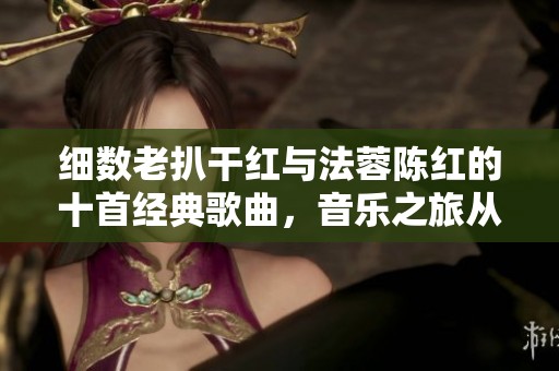 细数老扒干红与法蓉陈红的十首经典歌曲，音乐之旅从未停歇