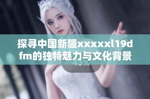 探寻中国新疆xxxxxl19dfm的独特魅力与文化背景