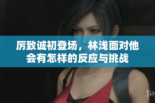 厉致诚初登场，林浅面对他会有怎样的反应与挑战
