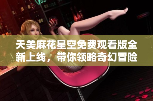 天美麻花星空免费观看版全新上线，带你领略奇幻冒险之旅