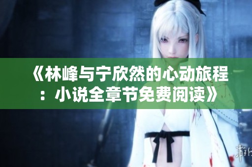 《林峰与宁欣然的心动旅程：小说全章节免费阅读》