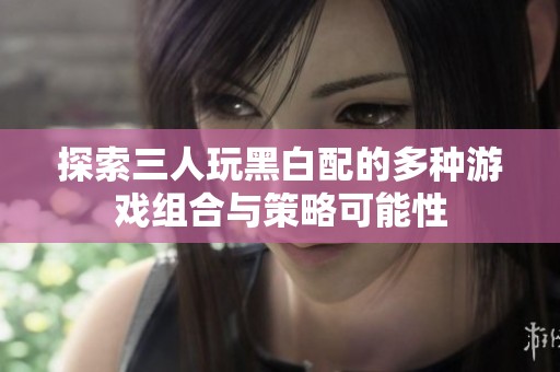 探索三人玩黑白配的多种游戏组合与策略可能性