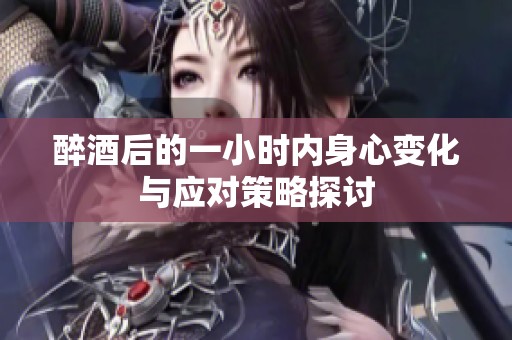 醉酒后的一小时内身心变化与应对策略探讨
