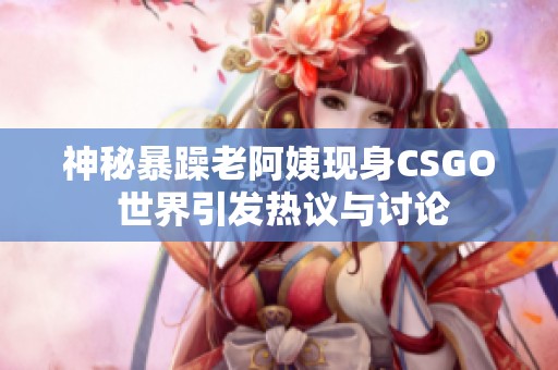 神秘暴躁老阿姨现身CSGO 世界引发热议与讨论