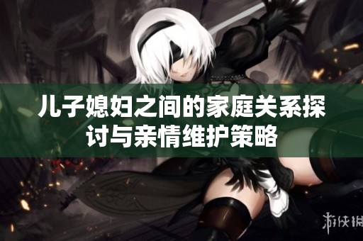 儿子媳妇之间的家庭关系探讨与亲情维护策略