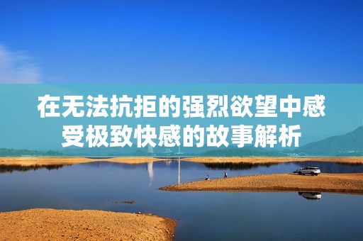在无法抗拒的强烈欲望中感受极致快感的故事解析