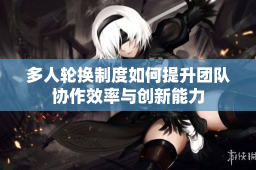 多人轮换制度如何提升团队协作效率与创新能力