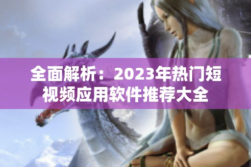 全面解析：2023年热门短视频应用软件推荐大全