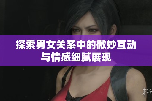 探索男女关系中的微妙互动与情感细腻展现