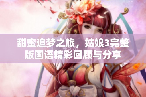 甜蜜追梦之旅，姑娘3完整版国语精彩回顾与分享