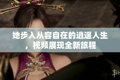 她步入从容自在的逍遥人生，视频展现全新旅程