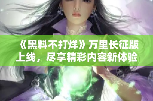 《黑料不打烊》万里长征版上线，尽享精彩内容新体验