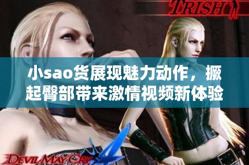 小sao货展现魅力动作，撅起臀部带来激情视频新体验