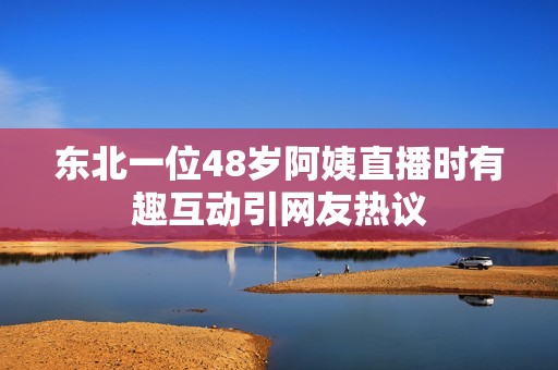 东北一位48岁阿姨直播时有趣互动引网友热议