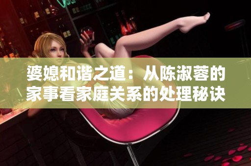 婆媳和谐之道：从陈淑蓉的家事看家庭关系的处理秘诀