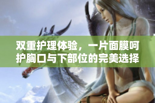 双重护理体验，一片面膜呵护胸口与下部位的完美选择