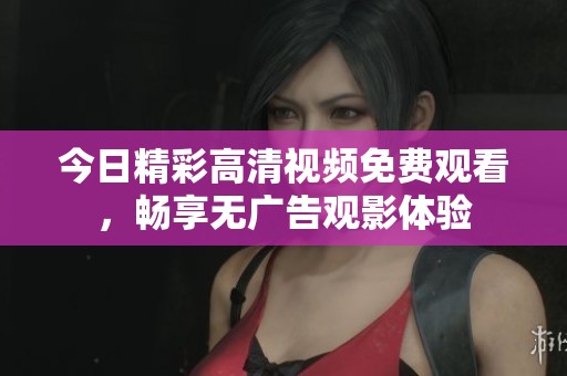 今日精彩高清视频免费观看，畅享无广告观影体验
