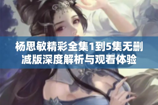 杨思敏精彩全集1到5集无删减版深度解析与观看体验