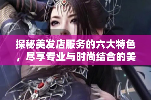 探秘美发店服务的六大特色，尽享专业与时尚结合的美丽体验