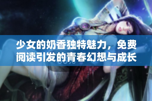 少女的奶香独特魅力，免费阅读引发的青春幻想与成长故事