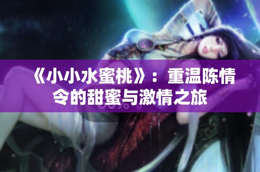 《小小水蜜桃》：重温陈情令的甜蜜与激情之旅