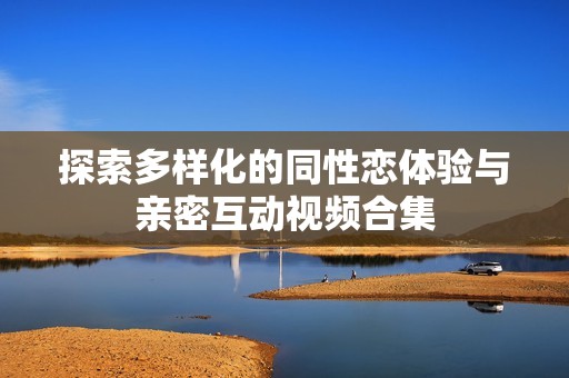 探索多样化的同性恋体验与亲密互动视频合集