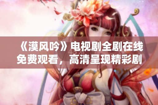 《漠风吟》电视剧全剧在线免费观看，高清呈现精彩剧情