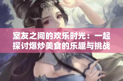 室友之间的欢乐时光：一起探讨爆炒美食的乐趣与挑战