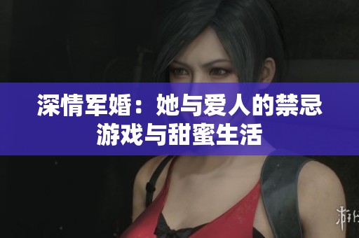 深情军婚：她与爱人的禁忌游戏与甜蜜生活