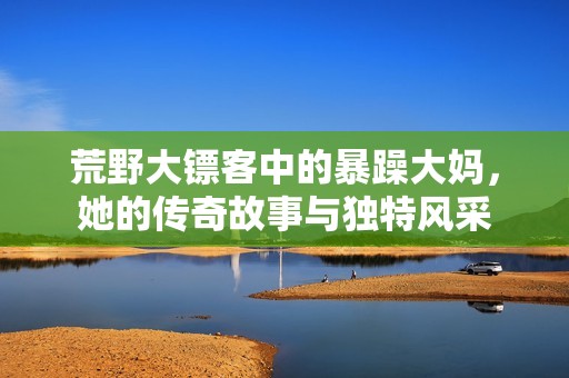 荒野大镖客中的暴躁大妈，她的传奇故事与独特风采