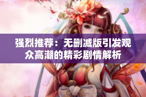 强烈推荐：无删减版引发观众高潮的精彩剧情解析