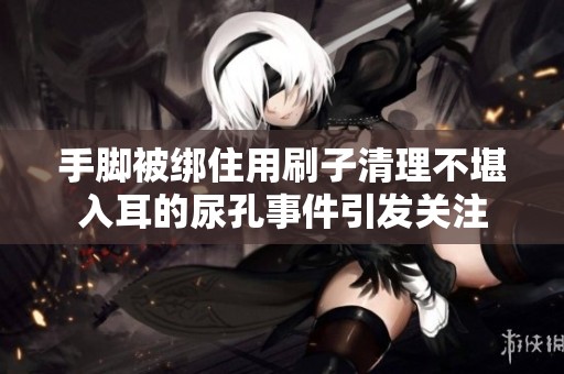 手脚被绑住用刷子清理不堪入耳的尿孔事件引发关注