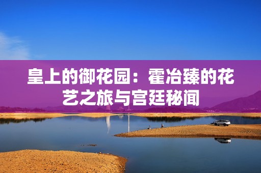 皇上的御花园：霍冶臻的花艺之旅与宫廷秘闻
