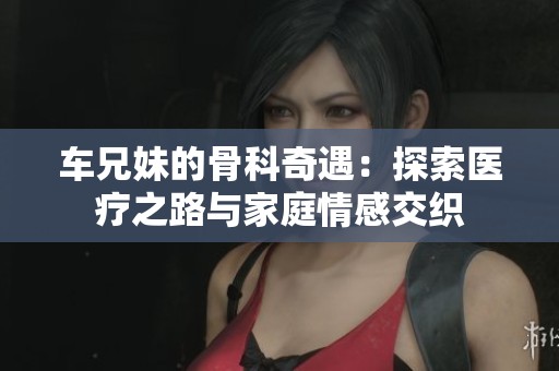 车兄妹的骨科奇遇：探索医疗之路与家庭情感交织