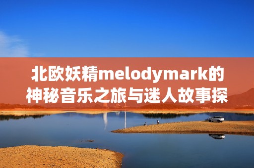 北欧妖精melodymark的神秘音乐之旅与迷人故事探秘
