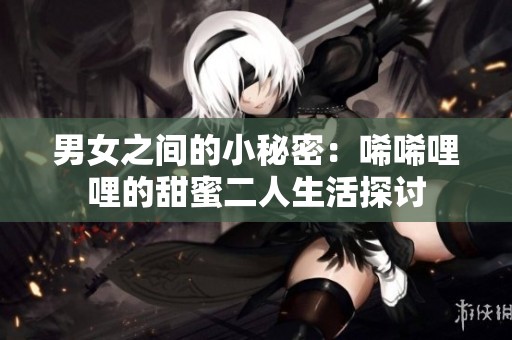 男女之间的小秘密：唏唏哩哩的甜蜜二人生活探讨