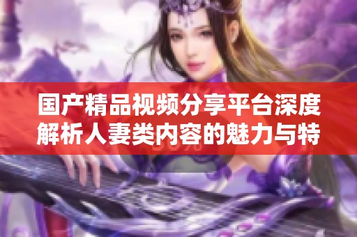 国产精品视频分享平台深度解析人妻类内容的魅力与特点