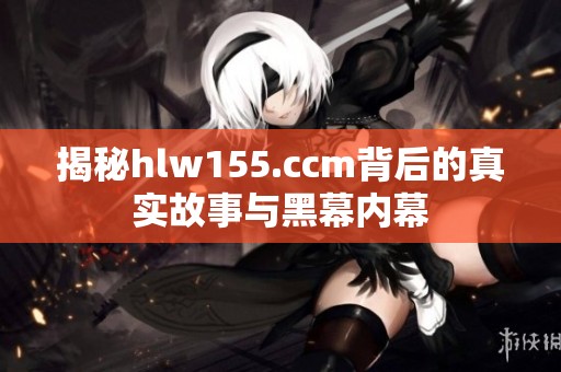 揭秘hlw155.ccm背后的真实故事与黑幕内幕