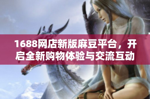 1688网店新版麻豆平台，开启全新购物体验与交流互动